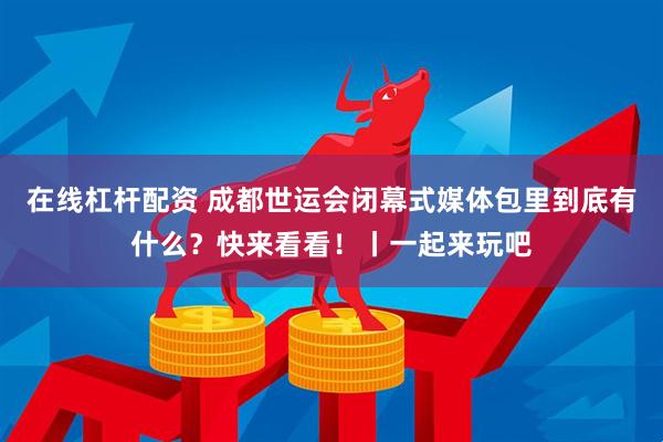 在线杠杆配资 成都世运会闭幕式媒体包里到底有什么？快来看看！丨一起来玩吧