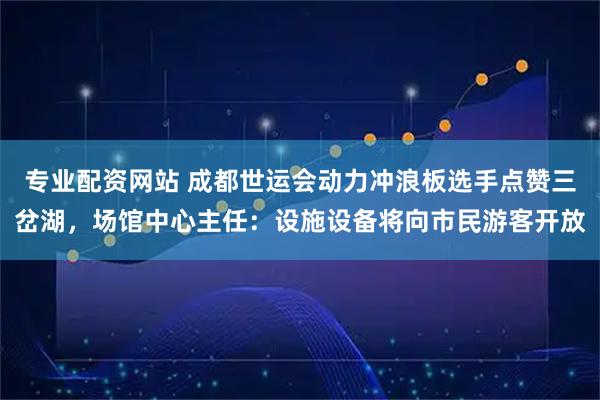 专业配资网站 成都世运会动力冲浪板选手点赞三岔湖，场馆中心主任：设施设备将向市民游客开放