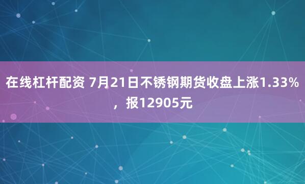 在线杠杆配资 7月21日不锈钢期货收盘上涨1.33%，报12905元
