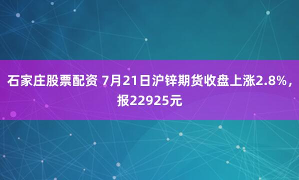 石家庄股票配资 7月21日沪锌期货收盘上涨2.8%，报22925元