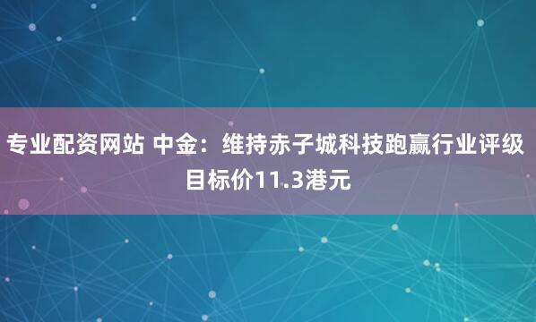 专业配资网站 中金：维持赤子城科技跑赢行业评级 目标价11.3港元