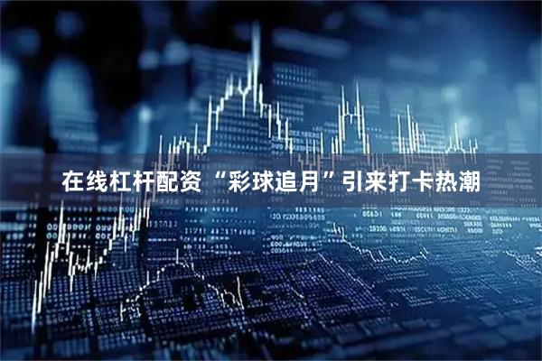 在线杠杆配资 “彩球追月”引来打卡热潮