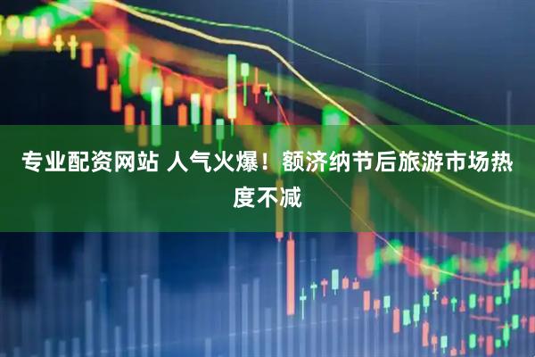 专业配资网站 人气火爆！额济纳节后旅游市场热度不减