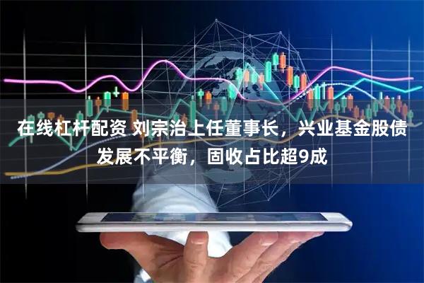 在线杠杆配资 刘宗治上任董事长，兴业基金股债发展不平衡，固收占比超9成