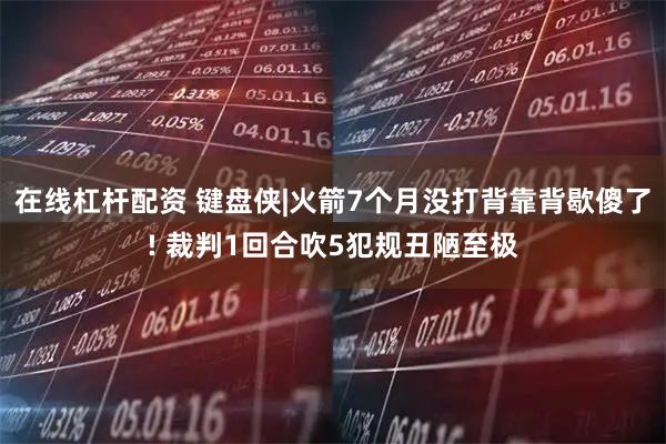 在线杠杆配资 键盘侠|火箭7个月没打背靠背歇傻了! 裁判1回合吹5犯规丑陋至极