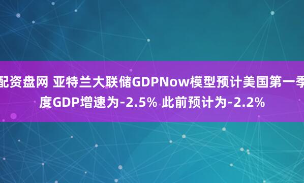 配资盘网 亚特兰大联储GDPNow模型预计美国第一季度GDP增速为-2.5% 此前预计为-2.2%