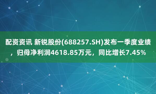 配资资讯 新锐股份(688257.SH)发布一季度业绩，归母净利润4618.85万元，同比增长7.45%