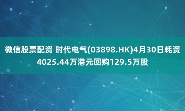 微信股票配资 时代电气(03898.HK)4月30日耗资4025.44万港元回购129.5万股