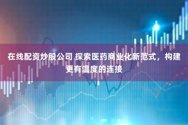 在线配资炒股公司 探索医药商业化新范式，构建更有温度的连接