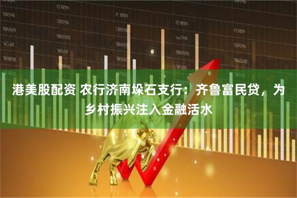 港美股配资 农行济南垛石支行：齐鲁富民贷，为乡村振兴注入金融活水