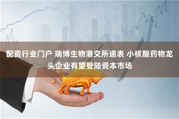 配资行业门户 瑞博生物港交所递表 小核酸药物龙头企业有望登陆资本市场