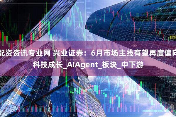配资资讯专业网 兴业证券：6月市场主线有望再度偏向科技成长_AIAgent_板块_中下游