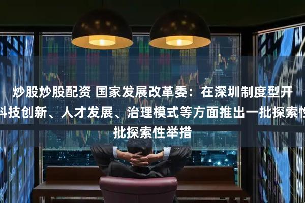 炒股炒股配资 国家发展改革委：在深圳制度型开放、科技创新、人才发展、治理模式等方面推出一批探索性举措
