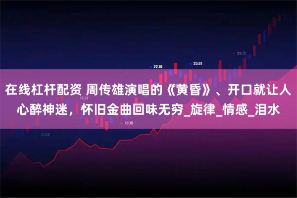在线杠杆配资 周传雄演唱的《黄昏》、开口就让人心醉神迷，怀旧金曲回味无穷_旋律_情感_泪水