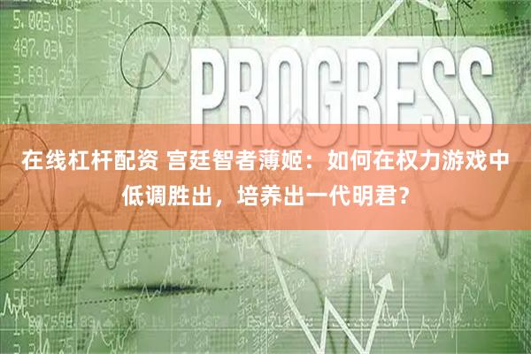 在线杠杆配资 宫廷智者薄姬：如何在权力游戏中低调胜出，培养出一代明君？